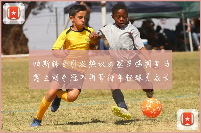 帕斯转会引发热议龙塞罗强调皇马需立刻夺冠不再等待年轻球员成长