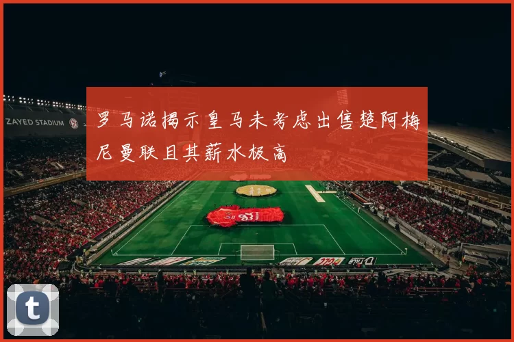 罗马诺揭示皇马未考虑出售楚阿梅尼曼联且其薪水极高