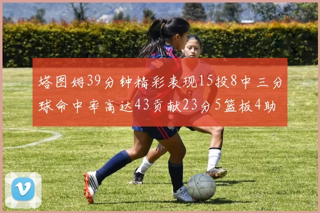塔图姆39分钟精彩表现15投8中三分球命中率高达43贡献23分5篮板4助攻1抢断