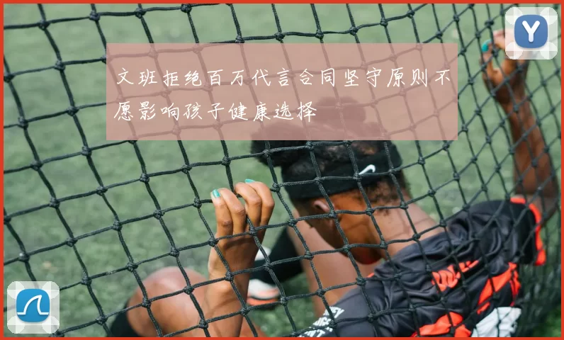 文班拒绝百万代言合同坚守原则不愿影响孩子健康选择