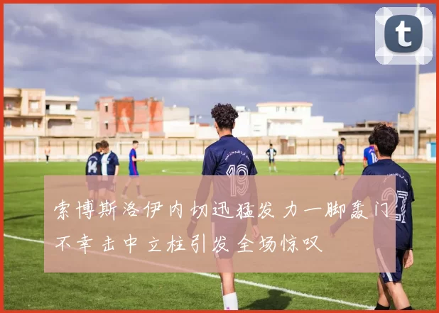 索博斯洛伊内切迅猛发力一脚轰门不幸击中立柱引发全场惊叹