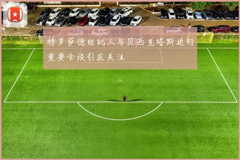 特罗萨德经纪人与贝西克塔斯进行重要会谈引发关注