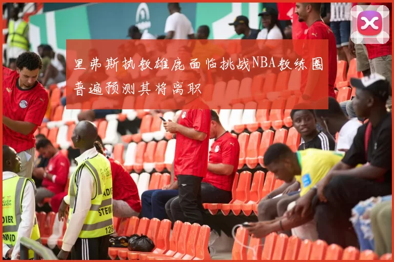 里弗斯执教雄鹿面临挑战NBA教练圈普遍预测其将离职