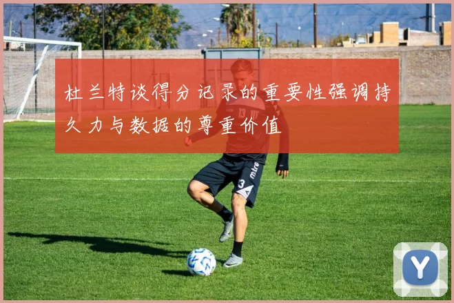 杜兰特谈得分记录的重要性强调持久力与数据的尊重价值