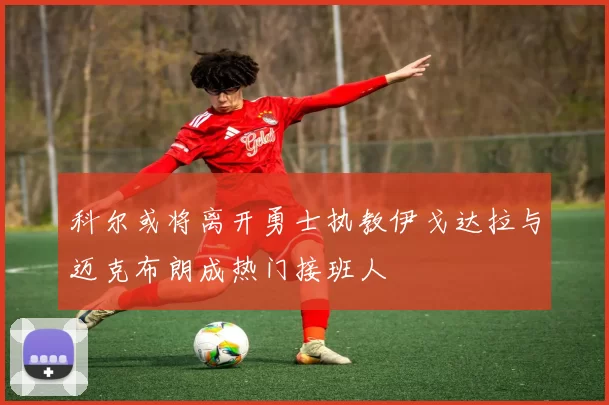 科尔或将离开勇士执教伊戈达拉与迈克布朗成热门接班人