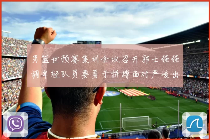 男篮世预赛集训会议召开郭士强强调年轻队员要勇于拼搏面对严峻出线形势