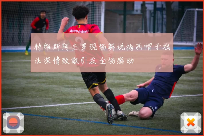 特维斯阿圭罗现场解说梅西帽子戏法深情致敬引发全场感动