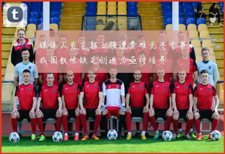 媒体人直言郭士强遭责难无济于事我国教练缺乏创造力亟待培养