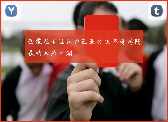 西蒙尼专注瓦伦西亚对决不考虑阿森纳未来计划