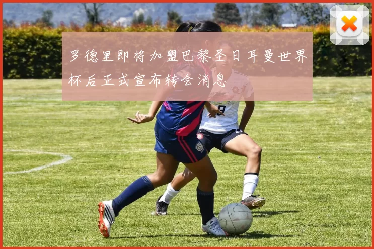 罗德里即将加盟巴黎圣日耳曼世界杯后正式宣布转会消息