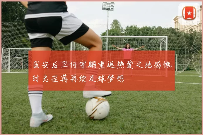 国安后卫何宇鹏重返热爱之地感慨时光荏苒再续足球梦想