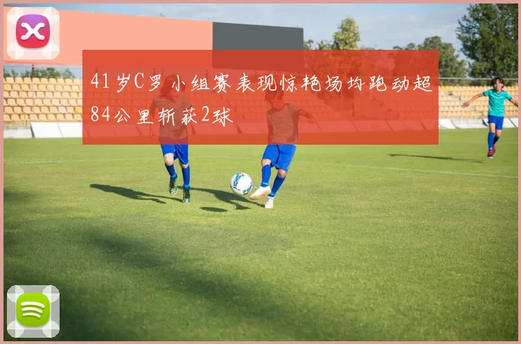 41岁C罗小组赛表现惊艳场均跑动超84公里斩获2球