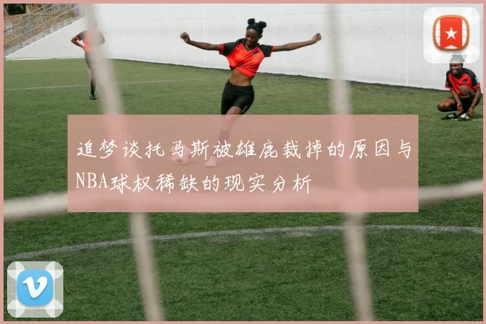 追梦谈托马斯被雄鹿裁掉的原因与NBA球权稀缺的现实分析