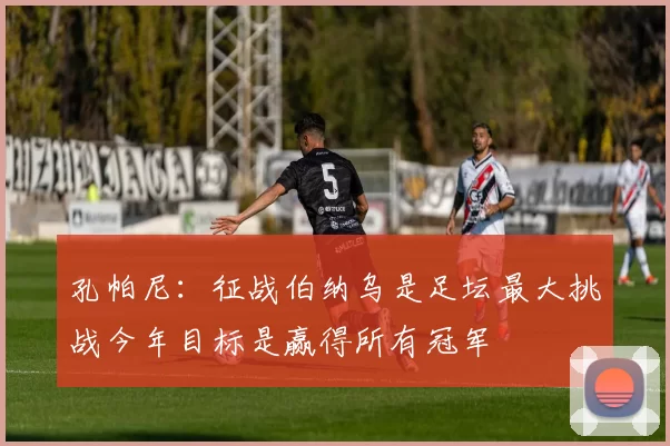 孔帕尼：征战伯纳乌是足坛最大挑战今年目标是赢得所有冠军