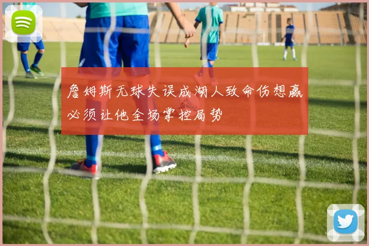 詹姆斯无球失误成湖人致命伤想赢必须让他全场掌控局势
