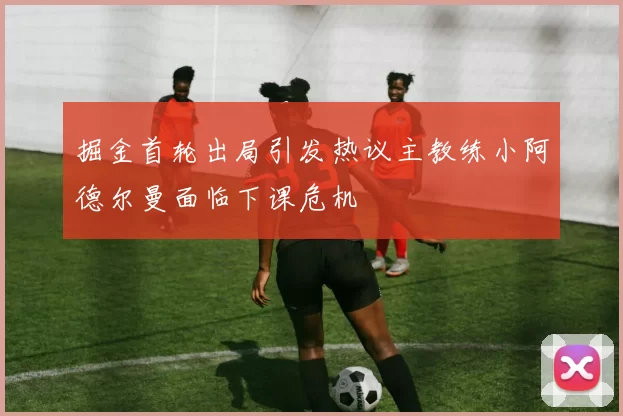 掘金首轮出局引发热议主教练小阿德尔曼面临下课危机